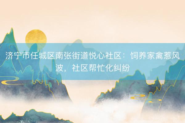 济宁市任城区南张街道悦心社区：饲养家禽惹风波，社区帮忙化纠纷