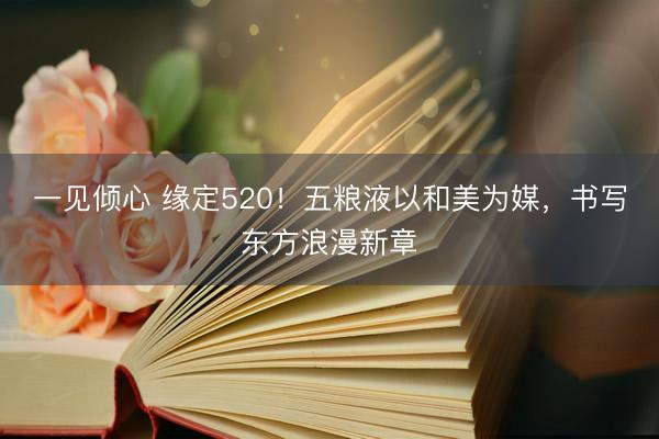 一见倾心 缘定520！五粮液以和美为媒，书写东方浪漫新章