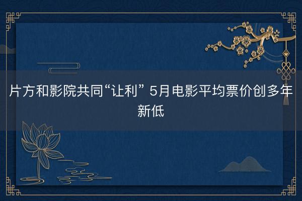 片方和影院共同“让利” 5月电影平均票价创多年新低