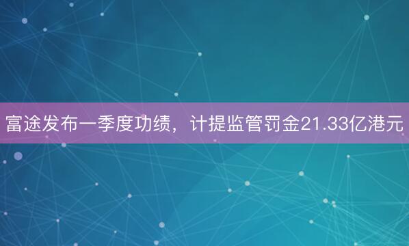 富途发布一季度功绩，计提监管罚金21.33亿港元