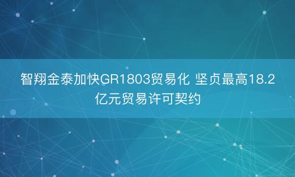 智翔金泰加快GR1803贸易化 坚贞最高18.2亿元贸易许可契约