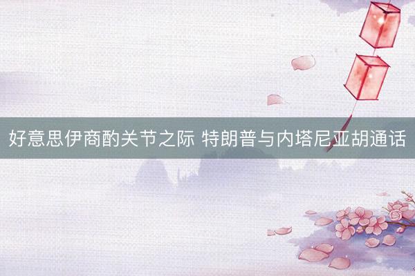 好意思伊商酌关节之际 特朗普与内塔尼亚胡通话