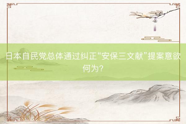 日本自民党总体通过纠正“安保三文献”提案意欲何为？