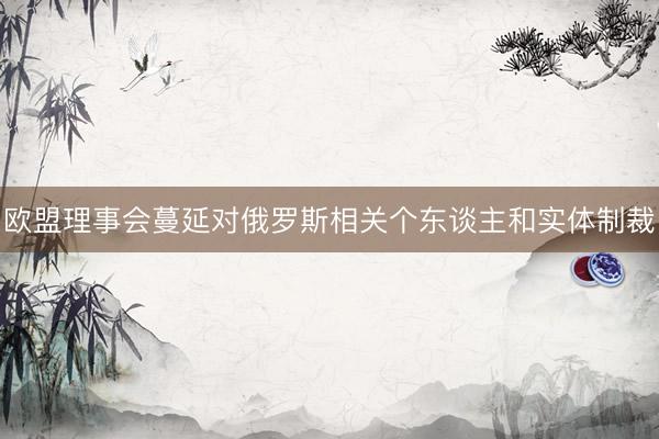 欧盟理事会蔓延对俄罗斯相关个东谈主和实体制裁