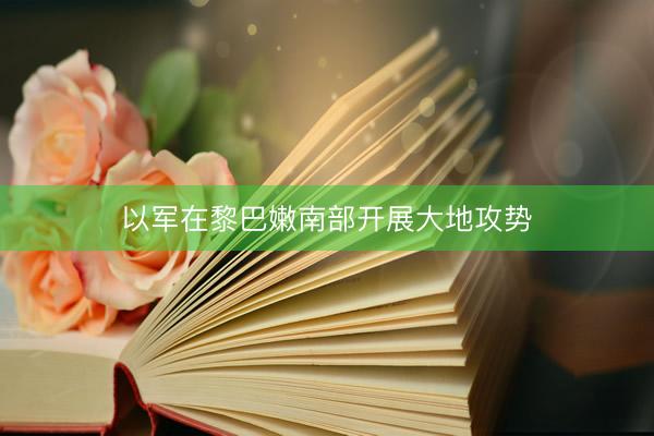 以军在黎巴嫩南部开展大地攻势