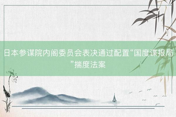 日本参谋院内阁委员会表决通过配置“国度谍报局”揣度法案