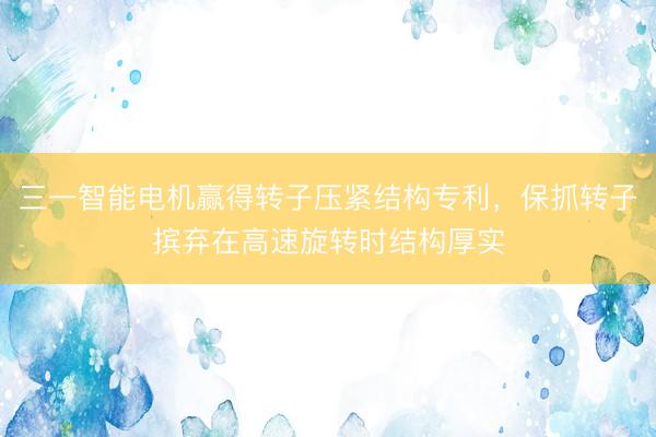 三一智能电机赢得转子压紧结构专利，保抓转子摈弃在高速旋转时结构厚实