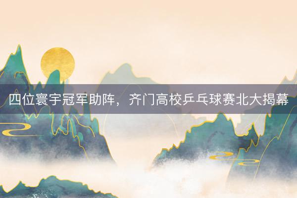 四位寰宇冠军助阵，齐门高校乒乓球赛北大揭幕