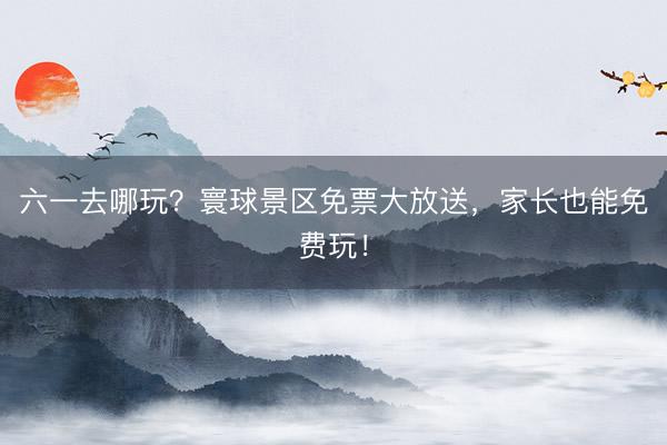 六一去哪玩？寰球景区免票大放送，家长也能免费玩！