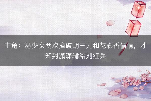 主角：易少女两次撞破胡三元和花彩香偷情，才知封潇潇输给刘红兵