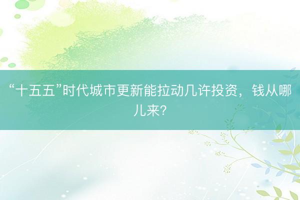“十五五”时代城市更新能拉动几许投资，钱从哪儿来？