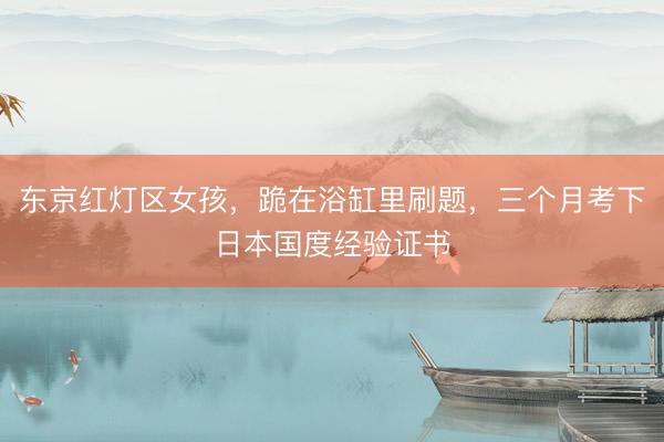 东京红灯区女孩，跪在浴缸里刷题，三个月考下日本国度经验证书