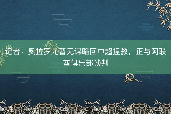 记者：奥拉罗尤暂无谋略回中超捏教，正与阿联酋俱乐部谈判