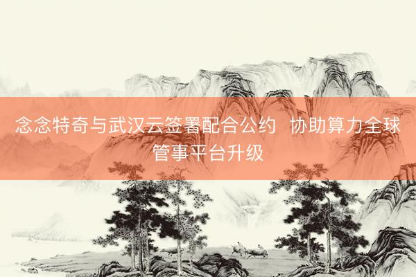 念念特奇与武汉云签署配合公约  协助算力全球管事平台升级
