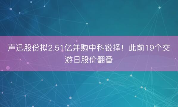 声迅股份拟2.51亿并购中科锐择！此前19个交游日股价翻番