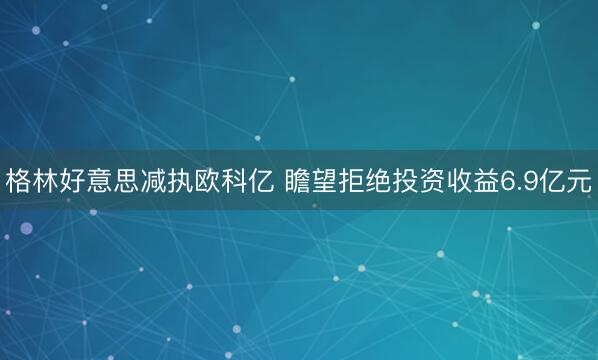 格林好意思减执欧科亿 瞻望拒绝投资收益6.9亿元