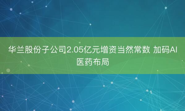 华兰股份子公司2.05亿元增资当然常数 加码AI医药布局