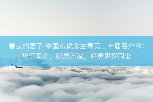 善良的妻子 中国东说念主寿第二十届客户节：智汇国寿，智惠万家，好意思好同业