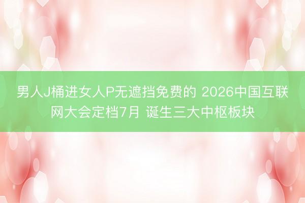 男人J桶进女人P无遮挡免费的 2026中国互联网大会定档7月 诞生三大中枢板块
