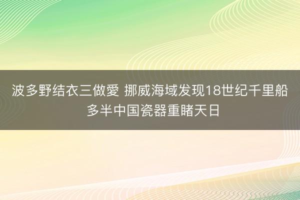 波多野结衣三做愛 挪威海域发现18世纪千里船 多半中国瓷器重睹天日