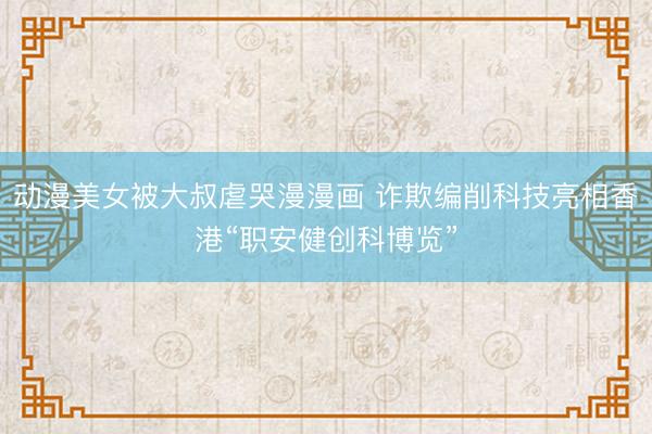 动漫美女被大叔虐哭漫漫画 诈欺编削科技亮相香港“职安健创科博览”