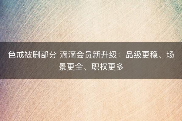 色戒被删部分 滴滴会员新升级：品级更稳、场景更全、职权更多