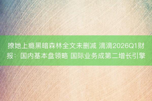 撩她上瘾黑暗森林全文未删减 滴滴2026Q1财报：国内基本盘领略 国际业务成第二增长引擎