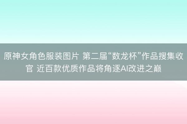 原神女角色服装图片 第二届“数龙杯”作品搜集收官 近百款优质作品将角逐AI改进之巅