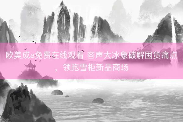 欧美成a免费在线观看 容声大冰象破解囤货痛点，领跑雪柜新品商场