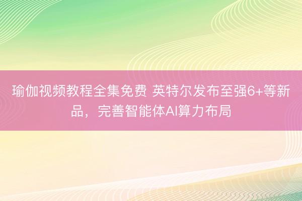 瑜伽视频教程全集免费 英特尔发布至强6+等新品，完善智能体AI算力布局