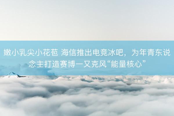 嫩小乳尖小花苞 海信推出电竞冰吧，为年青东说念主打造赛博一又克风“能量核心”