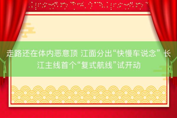 走路还在体内恶意顶 江面分出“快慢车说念” 长江主线首个“复式航线”试开动