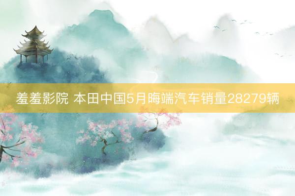 羞羞影院 本田中国5月晦端汽车销量28279辆