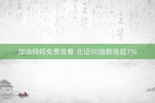 加油妈妈免费观看 北证50指数涨超7%