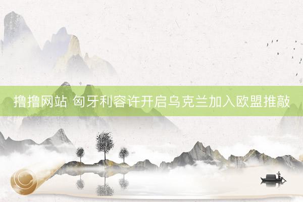 撸撸网站 匈牙利容许开启乌克兰加入欧盟推敲