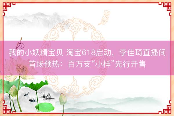我的小妖精宝贝 淘宝618启动，李佳琦直播间首场预热：百万支“小样”先行开售