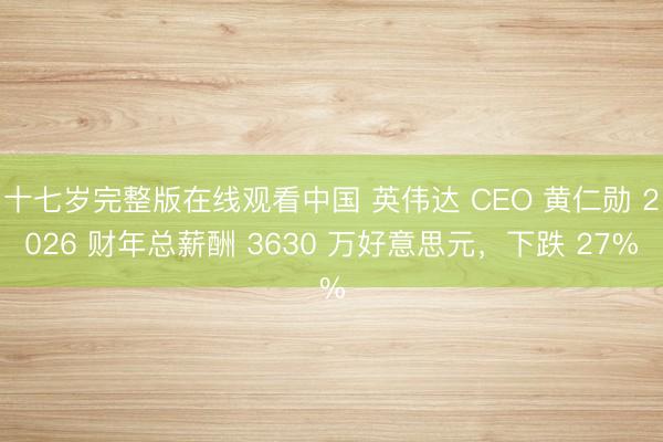十七岁完整版在线观看中国 英伟达 CEO 黄仁勋 2026 财年总薪酬 3630 万好意思元，下跌 27%
