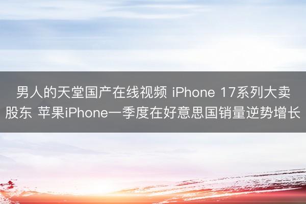 男人的天堂国产在线视频 iPhone 17系列大卖股东 苹果iPhone一季度在好意思国销量逆势增长