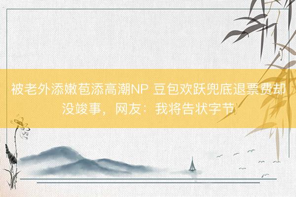 被老外添嫩苞添高潮NP 豆包欢跃兜底退票费却没竣事，网友：我将告状字节