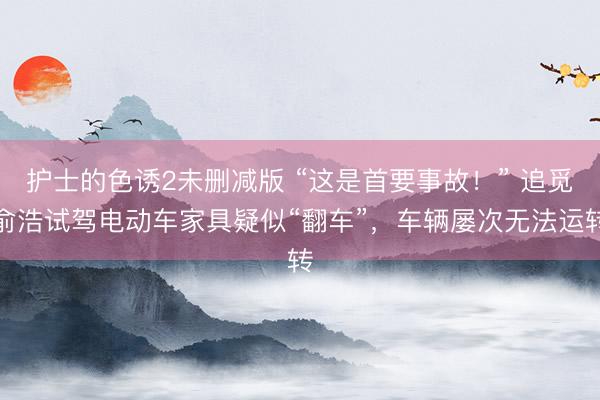 护士的色诱2未删减版 “这是首要事故！” 追觅俞浩试驾电动车家具疑似“翻车”，车辆屡次无法运转
