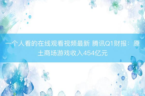 一个人看的在线观看视频最新 腾讯Q1财报：原土商场游戏收入454亿元