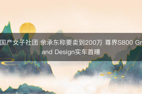 国产女子社团 余承东称要卖到200万 尊界S800 Grand Design实车首曝