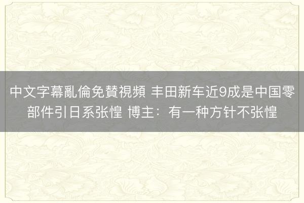 中文字幕亂倫免賛視頻 丰田新车近9成是中国零部件引日系张惶 博主：有一种方针不张惶