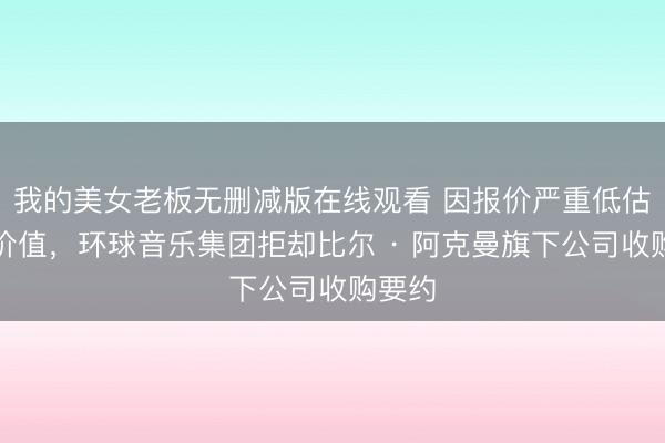我的美女老板无删减版在线观看 因报价严重低估公司价值，环球音乐集团拒却比尔 · 阿克曼旗下公司收购要约