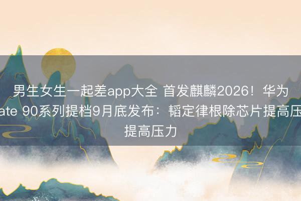 男生女生一起差app大全 首发麒麟2026！华为Mate 90系列提档9月底发布：韬定律根除芯片提高压力