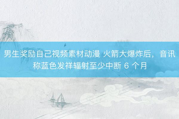 男生奖励自己视频素材动漫 火箭大爆炸后，音讯称蓝色发祥辐射至少中断 6 个月