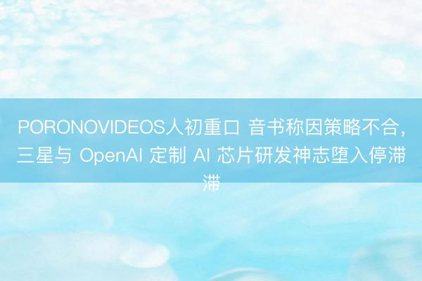 PORONOVIDEOS人初重口 音书称因策略不合，三星与 OpenAI 定制 AI 芯片研发神志堕入停滞