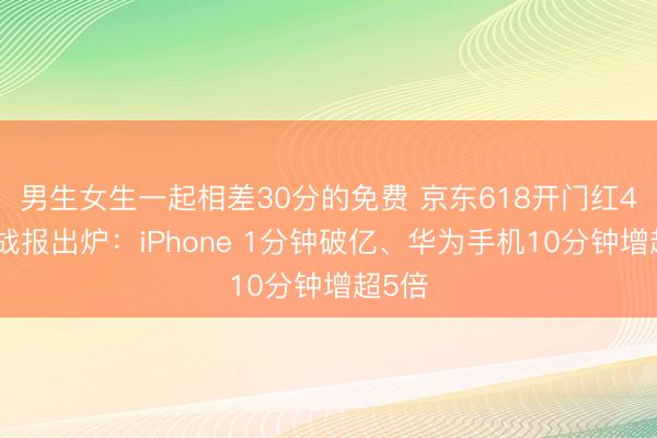 男生女生一起相差30分的免费 京东618开门红4小时战报出炉：iPhone 1分钟破亿、华为手机10分钟增超5倍