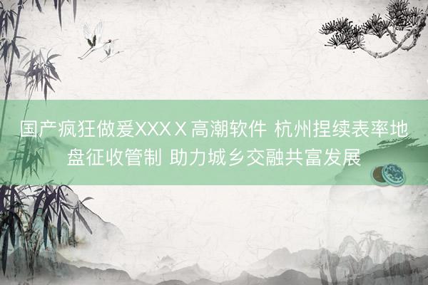 国产疯狂做爰XXXⅩ高潮软件 杭州捏续表率地盘征收管制 助力城乡交融共富发展