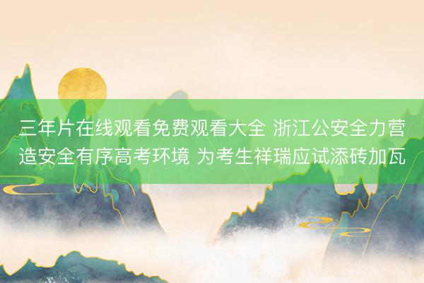 三年片在线观看免费观看大全 浙江公安全力营造安全有序高考环境 为考生祥瑞应试添砖加瓦